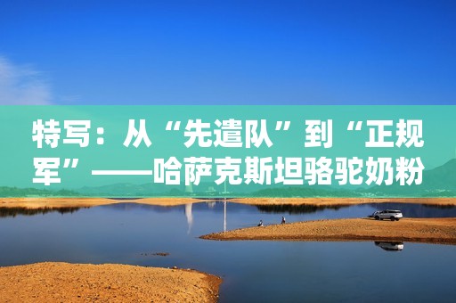 特写：从“先遣队”到“正规军”——哈萨克斯坦骆驼奶粉入华记