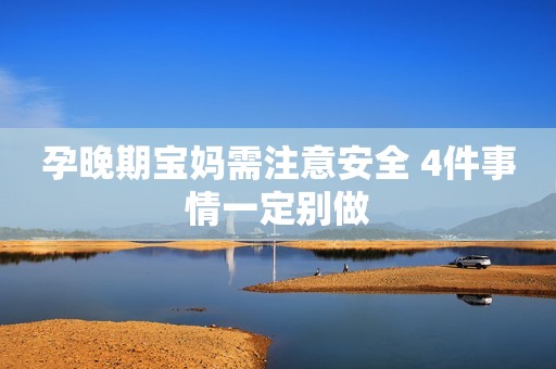 孕晚期宝妈需注意安全 4件事情一定别做