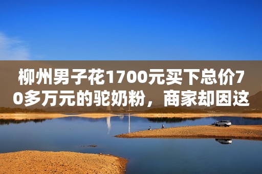 柳州男子花1700元买下总价70多万元的驼奶粉，商家却因这原因败诉→