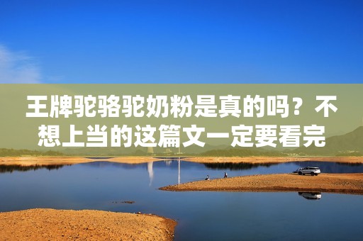 王牌驼骆驼奶粉是真的吗？不想上当的这篇文一定要看完