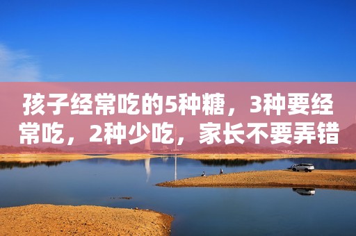 孩子经常吃的5种糖，3种要经常吃，2种少吃，家长不要弄错了