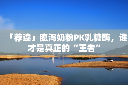「荐读」腹泻奶粉PK乳糖酶，谁才是真正的“王者”