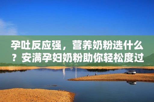 孕吐反应强，营养奶粉选什么？安满孕妇奶粉助你轻松度过孕期