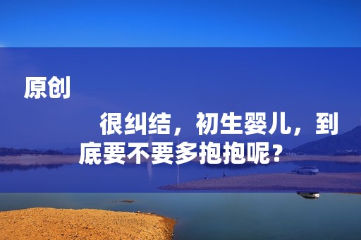 原创
            很纠结，初生婴儿，到底要不要多抱抱呢？