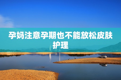 孕妈注意孕期也不能放松皮肤护理