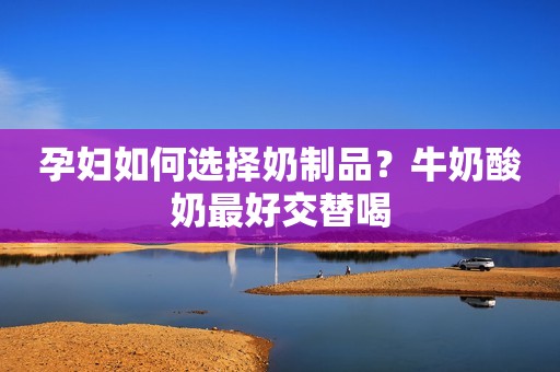 孕妇如何选择奶制品？牛奶酸奶最好交替喝