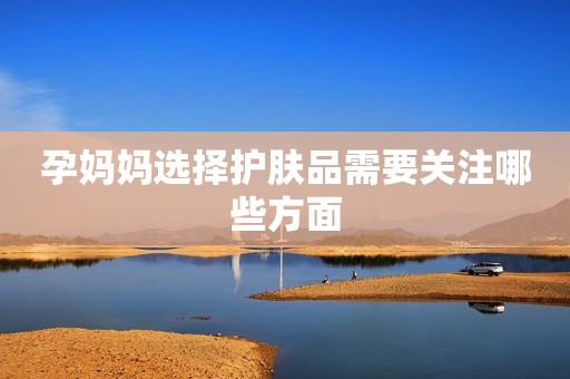 孕妈妈选择护肤品需要关注哪些方面