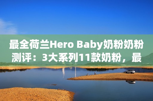 最全荷兰Hero Baby奶粉奶粉测评：3大系列11款奶粉，最好的哪款？