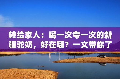 转给家人：喝一次夸一次的新疆驼奶，好在哪？一文带你了解沙漠奶