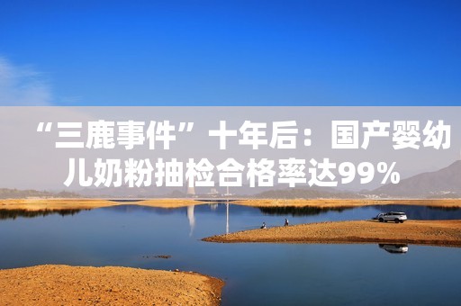 “三鹿事件”十年后：国产婴幼儿奶粉抽检合格率达99%