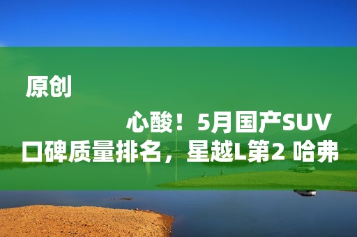 原创
                心酸！5月国产SUV口碑质量排名，星越L第2 哈弗H6第9 第一名是谁？