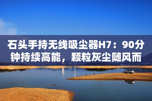 石头手持无线吸尘器H7：90分钟持续高能，颗粒灰尘随风而去