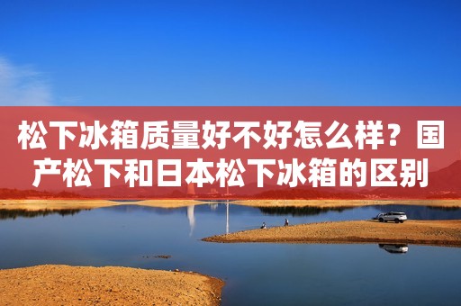 松下冰箱质量好不好怎么样？国产松下和日本松下冰箱的区别是什么
