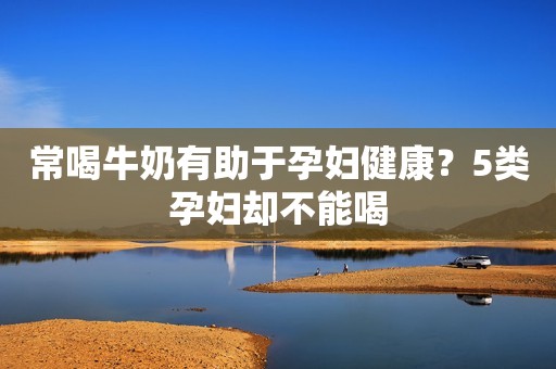 常喝牛奶有助于孕妇健康？5类孕妇却不能喝