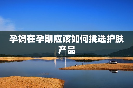 孕妈在孕期应该如何挑选护肤产品
