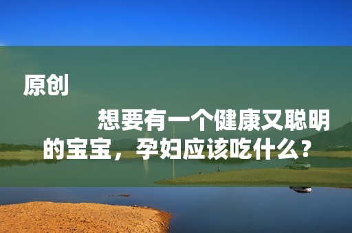 原创
            想要有一个健康又聪明的宝宝，孕妇应该吃什么？