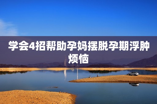 学会4招帮助孕妈摆脱孕期浮肿烦恼