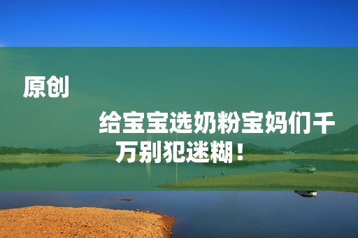 原创
            给宝宝选奶粉宝妈们千万别犯迷糊！