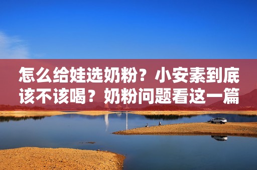 怎么给娃选奶粉？小安素到底该不该喝？奶粉问题看这一篇就够了