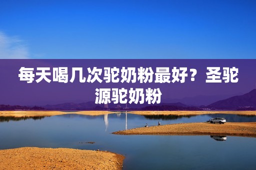 每天喝几次驼奶粉最好？圣驼源驼奶粉