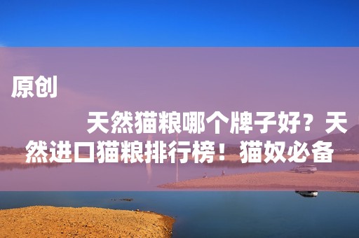 原创
            天然猫粮哪个牌子好？天然进口猫粮排行榜！猫奴必备~赶紧收藏！