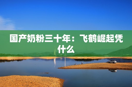 国产奶粉三十年：飞鹤崛起凭什么