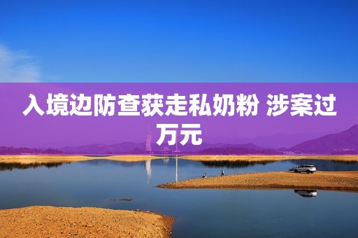 入境边防查获走私奶粉 涉案过万元