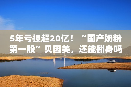5年亏损超20亿！“国产奶粉第一股”贝因美，还能翻身吗？