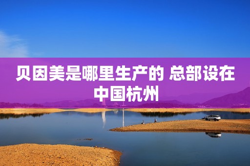 贝因美是哪里生产的 总部设在中国杭州