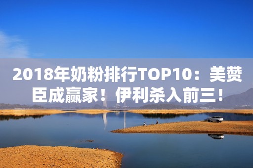 2018年奶粉排行TOP10：美赞臣成赢家！伊利杀入前三！