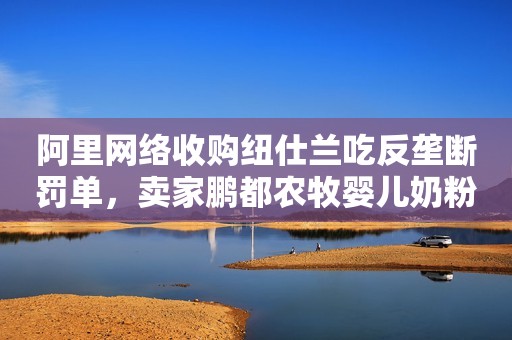 阿里网络收购纽仕兰吃反垄断罚单，卖家鹏都农牧婴儿奶粉计划搁浅