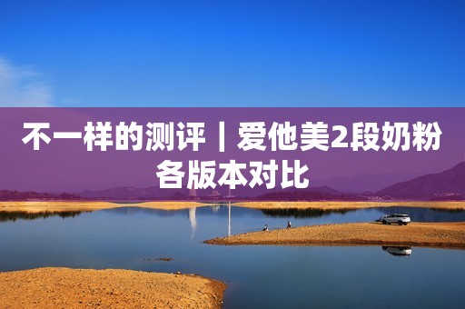 不一样的测评｜爱他美2段奶粉各版本对比