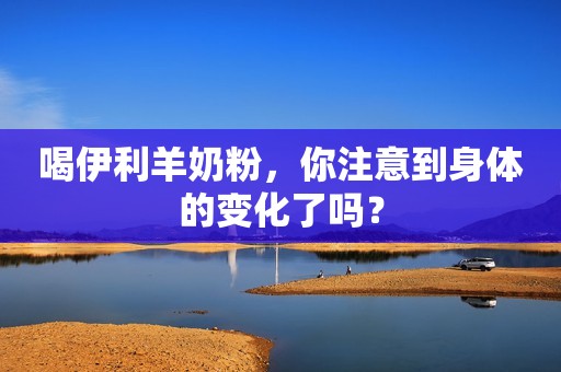喝伊利羊奶粉，你注意到身体的变化了吗？