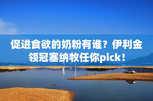 促进食欲的奶粉有谁？伊利金领冠塞纳牧任你pick！