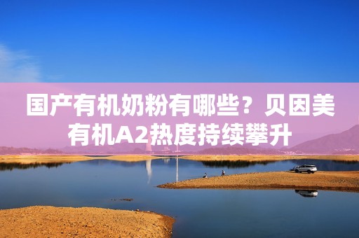国产有机奶粉有哪些？贝因美有机A2热度持续攀升