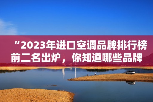 “2023年进口空调品牌排行榜前二名出炉，你知道哪些品牌？！”