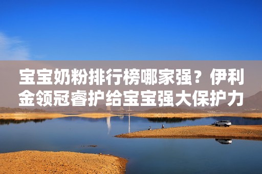 宝宝奶粉排行榜哪家强？伊利金领冠睿护给宝宝强大保护力