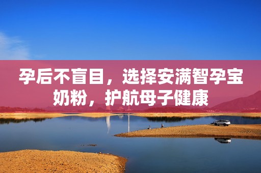 孕后不盲目，选择安满智孕宝奶粉，护航母子健康