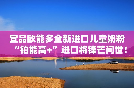 宜品欧能多全新进口儿童奶粉“铂能高+”进口将锋芒问世！