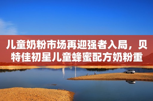 儿童奶粉市场再迎强者入局，贝特佳初星儿童蜂蜜配方奶粉重磅上市