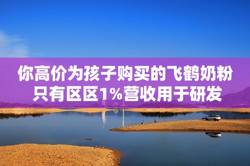你高价为孩子购买的飞鹤奶粉 只有区区1%营收用于研发