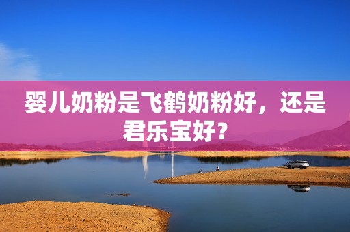 婴儿奶粉是飞鹤奶粉好，还是君乐宝好？