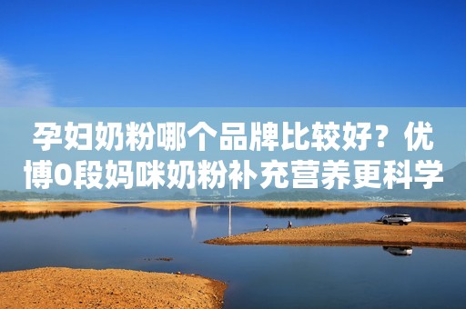 孕妇奶粉哪个品牌比较好？优博0段妈咪奶粉补充营养更科学