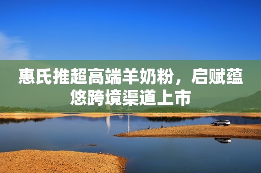 惠氏推超高端羊奶粉，启赋蕴悠跨境渠道上市