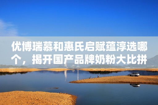优博瑞慕和惠氏启赋蕴淳选哪个，揭开国产品牌奶粉大比拼面纱