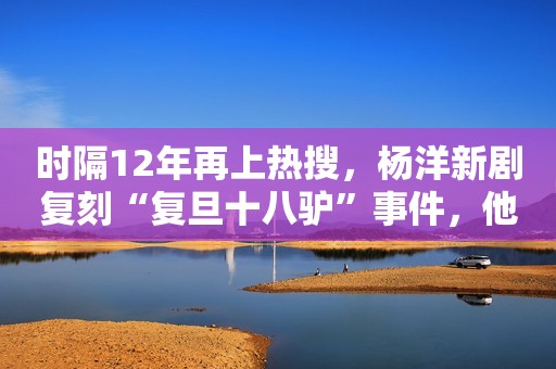 时隔12年再上热搜，杨洋新剧复刻“复旦十八驴”事件，他们后悔吗