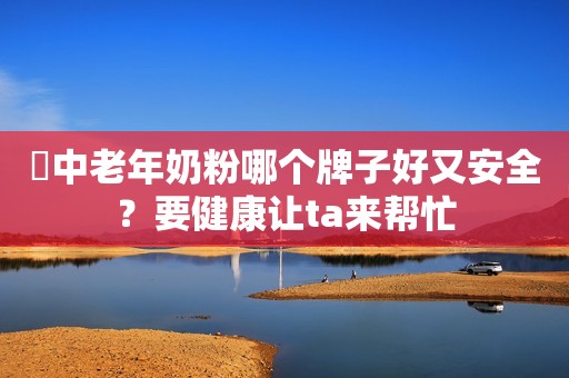 ​中老年奶粉哪个牌子好又安全？要健康让ta来帮忙