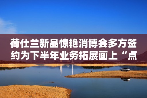 荷仕兰新品惊艳消博会多方签约为下半年业务拓展画上“点睛之笔”