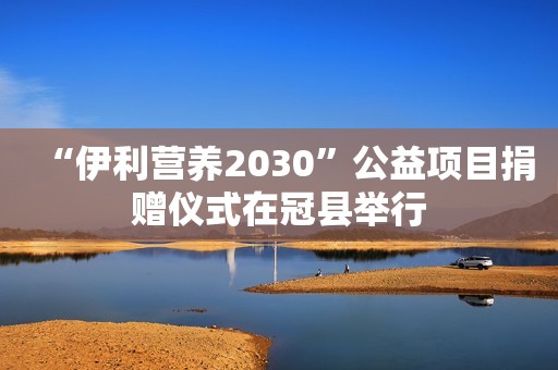 “伊利营养2030”公益项目捐赠仪式在冠县举行
