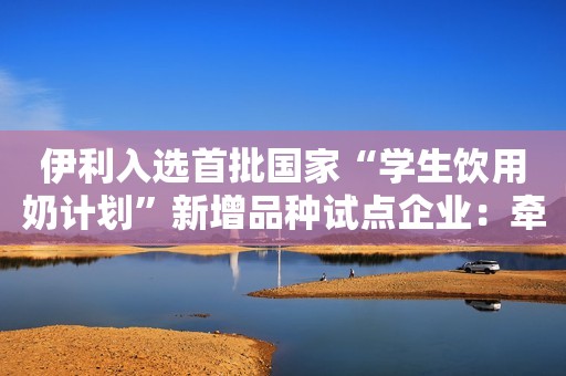 伊利入选首批国家“学生饮用奶计划”新增品种试点企业：牵头推广常温类发酵乳 全面保障学生营养供给